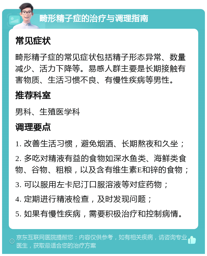 畸形精子症的治疗与调理指南 常见症状 畸形精子症的常见症状包括精子形态异常、数量减少、活力下降等。易感人群主要是长期接触有害物质、生活习惯不良、有慢性疾病等男性。 推荐科室 男科、生殖医学科 调理要点 1. 改善生活习惯，避免烟酒、长期熬夜和久坐； 2. 多吃对精液有益的食物如深水鱼类、海鲜类食物、谷物、粗粮，以及含有维生素E和锌的食物； 3. 可以服用左卡尼汀口服溶液等对症药物； 4. 定期进行精液检查，及时发现问题； 5. 如果有慢性疾病，需要积极治疗和控制病情。