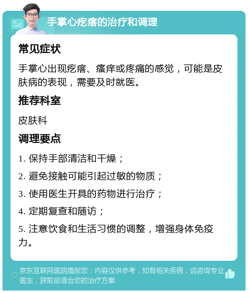 手掌心疙瘩的治疗和调理 常见症状 手掌心出现疙瘩、瘙痒或疼痛的感觉，可能是皮肤病的表现，需要及时就医。 推荐科室 皮肤科 调理要点 1. 保持手部清洁和干燥； 2. 避免接触可能引起过敏的物质； 3. 使用医生开具的药物进行治疗； 4. 定期复查和随访； 5. 注意饮食和生活习惯的调整，增强身体免疫力。