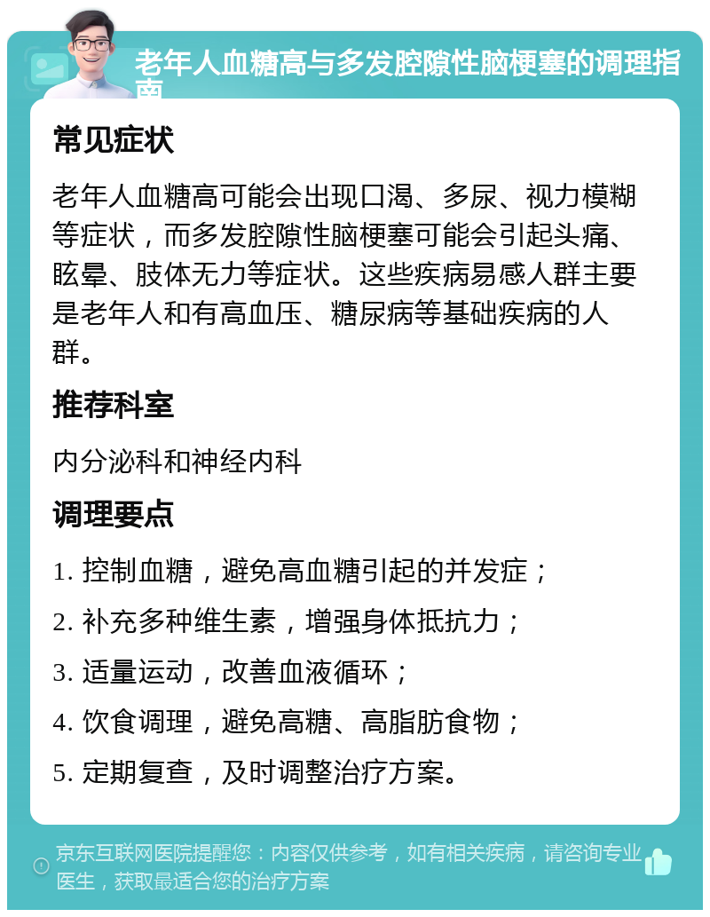 老年人血糖高与多发腔隙性脑梗塞的调理指南 常见症状 老年人血糖高可能会出现口渴、多尿、视力模糊等症状，而多发腔隙性脑梗塞可能会引起头痛、眩晕、肢体无力等症状。这些疾病易感人群主要是老年人和有高血压、糖尿病等基础疾病的人群。 推荐科室 内分泌科和神经内科 调理要点 1. 控制血糖，避免高血糖引起的并发症； 2. 补充多种维生素，增强身体抵抗力； 3. 适量运动，改善血液循环； 4. 饮食调理，避免高糖、高脂肪食物； 5. 定期复查，及时调整治疗方案。