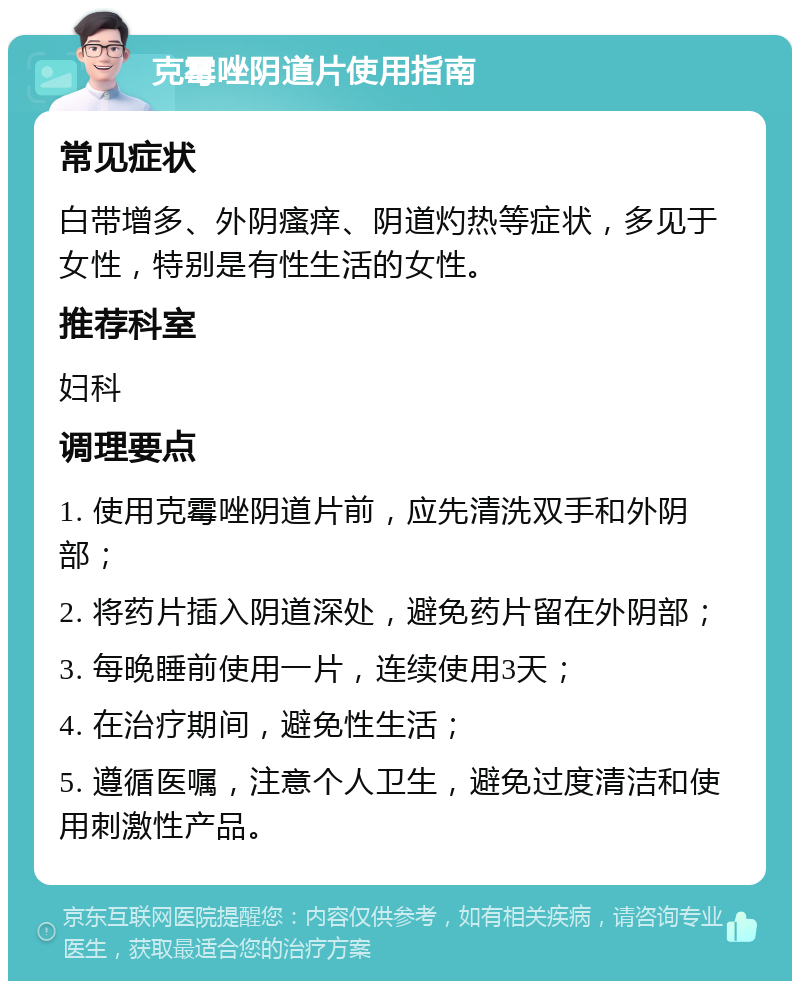 克霉唑阴道片使用指南 常见症状 白带增多、外阴瘙痒、阴道灼热等症状，多见于女性，特别是有性生活的女性。 推荐科室 妇科 调理要点 1. 使用克霉唑阴道片前，应先清洗双手和外阴部； 2. 将药片插入阴道深处，避免药片留在外阴部； 3. 每晚睡前使用一片，连续使用3天； 4. 在治疗期间，避免性生活； 5. 遵循医嘱，注意个人卫生，避免过度清洁和使用刺激性产品。