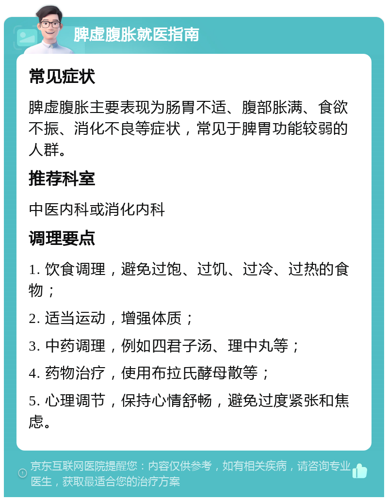 脾虚腹胀就医指南 常见症状 脾虚腹胀主要表现为肠胃不适、腹部胀满、食欲不振、消化不良等症状，常见于脾胃功能较弱的人群。 推荐科室 中医内科或消化内科 调理要点 1. 饮食调理，避免过饱、过饥、过冷、过热的食物； 2. 适当运动，增强体质； 3. 中药调理，例如四君子汤、理中丸等； 4. 药物治疗，使用布拉氏酵母散等； 5. 心理调节，保持心情舒畅，避免过度紧张和焦虑。