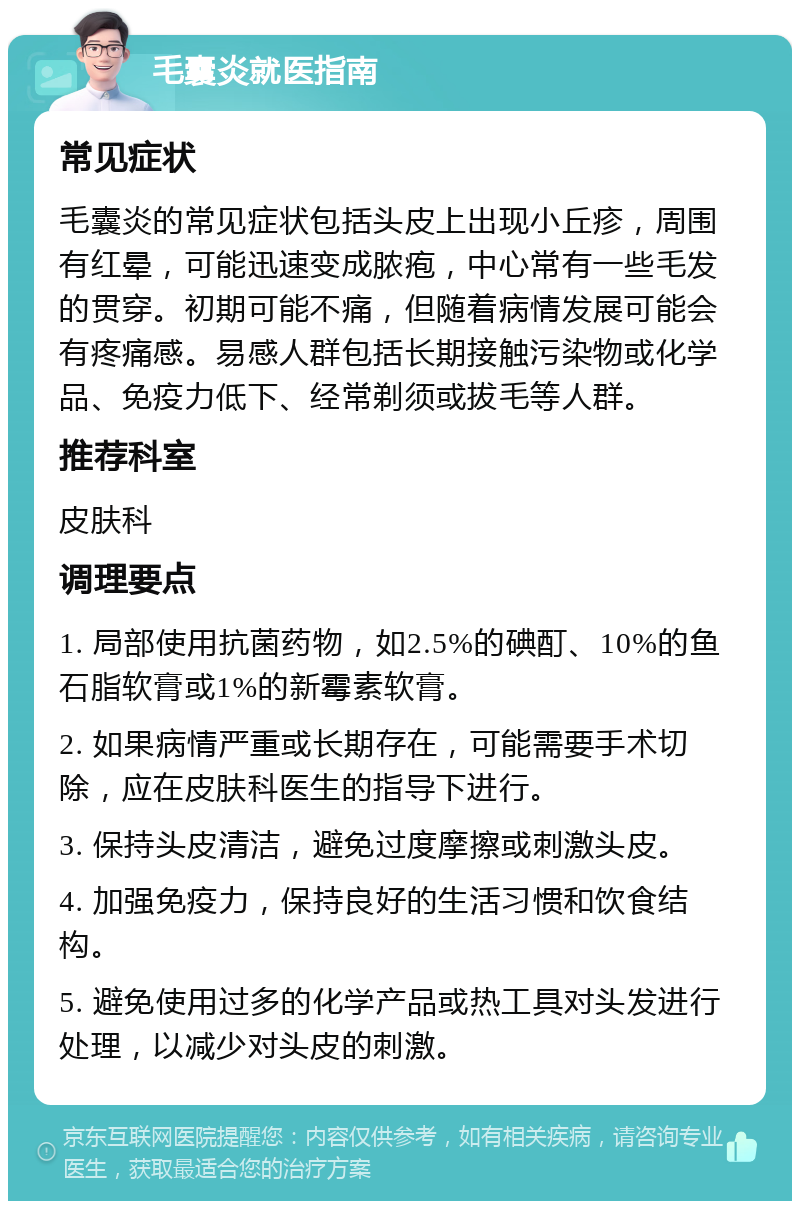 毛囊炎就医指南 常见症状 毛囊炎的常见症状包括头皮上出现小丘疹，周围有红晕，可能迅速变成脓疱，中心常有一些毛发的贯穿。初期可能不痛，但随着病情发展可能会有疼痛感。易感人群包括长期接触污染物或化学品、免疫力低下、经常剃须或拔毛等人群。 推荐科室 皮肤科 调理要点 1. 局部使用抗菌药物，如2.5%的碘酊、10%的鱼石脂软膏或1%的新霉素软膏。 2. 如果病情严重或长期存在，可能需要手术切除，应在皮肤科医生的指导下进行。 3. 保持头皮清洁，避免过度摩擦或刺激头皮。 4. 加强免疫力，保持良好的生活习惯和饮食结构。 5. 避免使用过多的化学产品或热工具对头发进行处理，以减少对头皮的刺激。