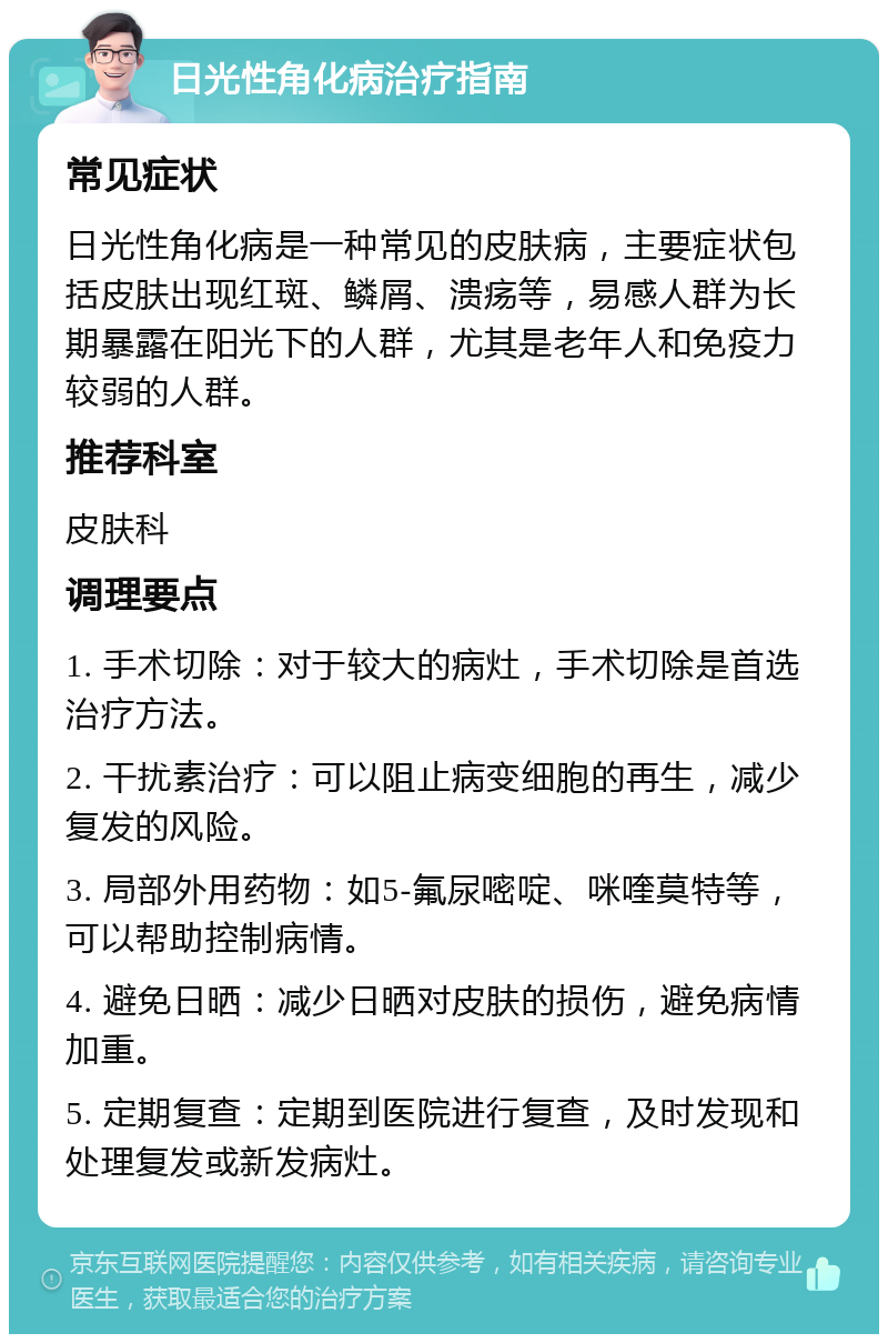 日光性角化病治疗指南 常见症状 日光性角化病是一种常见的皮肤病，主要症状包括皮肤出现红斑、鳞屑、溃疡等，易感人群为长期暴露在阳光下的人群，尤其是老年人和免疫力较弱的人群。 推荐科室 皮肤科 调理要点 1. 手术切除：对于较大的病灶，手术切除是首选治疗方法。 2. 干扰素治疗：可以阻止病变细胞的再生，减少复发的风险。 3. 局部外用药物：如5-氟尿嘧啶、咪喹莫特等，可以帮助控制病情。 4. 避免日晒：减少日晒对皮肤的损伤，避免病情加重。 5. 定期复查：定期到医院进行复查，及时发现和处理复发或新发病灶。