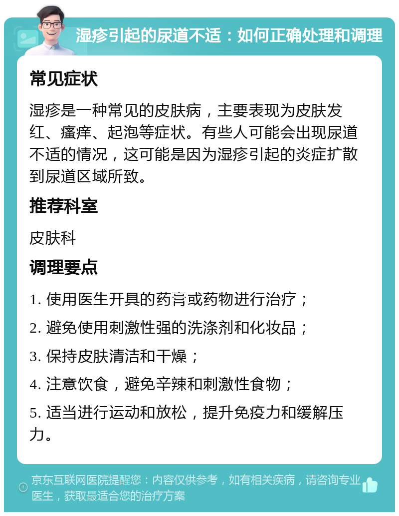 湿疹引起的尿道不适：如何正确处理和调理 常见症状 湿疹是一种常见的皮肤病，主要表现为皮肤发红、瘙痒、起泡等症状。有些人可能会出现尿道不适的情况，这可能是因为湿疹引起的炎症扩散到尿道区域所致。 推荐科室 皮肤科 调理要点 1. 使用医生开具的药膏或药物进行治疗； 2. 避免使用刺激性强的洗涤剂和化妆品； 3. 保持皮肤清洁和干燥； 4. 注意饮食，避免辛辣和刺激性食物； 5. 适当进行运动和放松，提升免疫力和缓解压力。