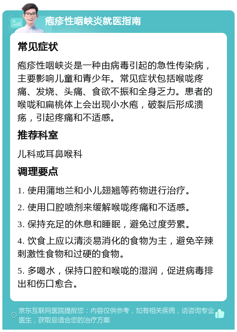 疱疹性咽峡炎就医指南 常见症状 疱疹性咽峡炎是一种由病毒引起的急性传染病，主要影响儿童和青少年。常见症状包括喉咙疼痛、发烧、头痛、食欲不振和全身乏力。患者的喉咙和扁桃体上会出现小水疱，破裂后形成溃疡，引起疼痛和不适感。 推荐科室 儿科或耳鼻喉科 调理要点 1. 使用蒲地兰和小儿翅翘等药物进行治疗。 2. 使用口腔喷剂来缓解喉咙疼痛和不适感。 3. 保持充足的休息和睡眠，避免过度劳累。 4. 饮食上应以清淡易消化的食物为主，避免辛辣刺激性食物和过硬的食物。 5. 多喝水，保持口腔和喉咙的湿润，促进病毒排出和伤口愈合。