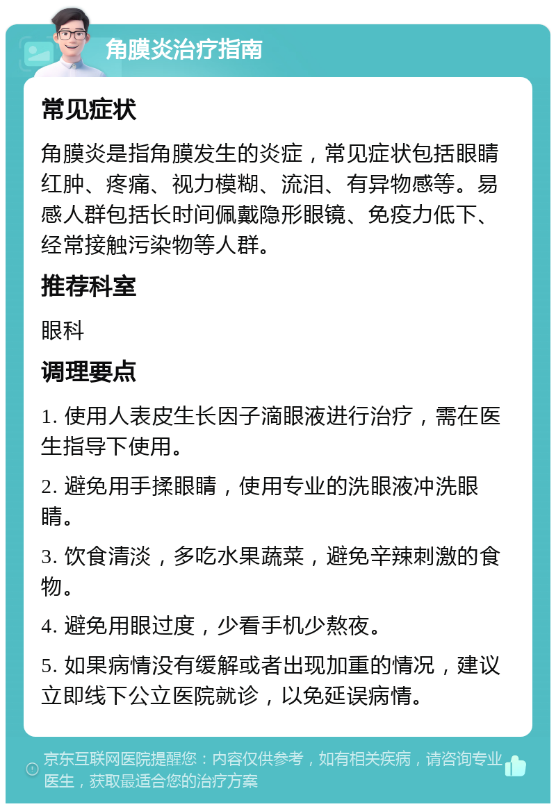 角膜炎治疗指南 常见症状 角膜炎是指角膜发生的炎症，常见症状包括眼睛红肿、疼痛、视力模糊、流泪、有异物感等。易感人群包括长时间佩戴隐形眼镜、免疫力低下、经常接触污染物等人群。 推荐科室 眼科 调理要点 1. 使用人表皮生长因子滴眼液进行治疗，需在医生指导下使用。 2. 避免用手揉眼睛，使用专业的洗眼液冲洗眼睛。 3. 饮食清淡，多吃水果蔬菜，避免辛辣刺激的食物。 4. 避免用眼过度，少看手机少熬夜。 5. 如果病情没有缓解或者出现加重的情况，建议立即线下公立医院就诊，以免延误病情。