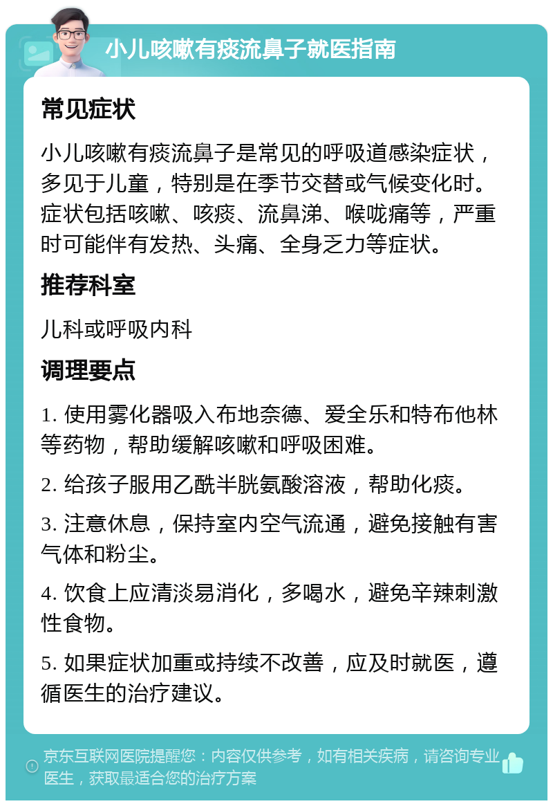 小儿咳嗽有痰流鼻子就医指南 常见症状 小儿咳嗽有痰流鼻子是常见的呼吸道感染症状，多见于儿童，特别是在季节交替或气候变化时。症状包括咳嗽、咳痰、流鼻涕、喉咙痛等，严重时可能伴有发热、头痛、全身乏力等症状。 推荐科室 儿科或呼吸内科 调理要点 1. 使用雾化器吸入布地奈德、爱全乐和特布他林等药物，帮助缓解咳嗽和呼吸困难。 2. 给孩子服用乙酰半胱氨酸溶液，帮助化痰。 3. 注意休息，保持室内空气流通，避免接触有害气体和粉尘。 4. 饮食上应清淡易消化，多喝水，避免辛辣刺激性食物。 5. 如果症状加重或持续不改善，应及时就医，遵循医生的治疗建议。