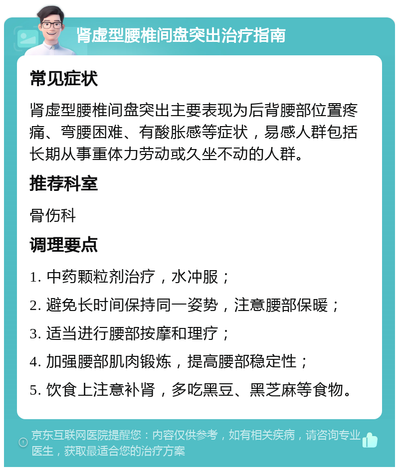 肾虚型腰椎间盘突出治疗指南 常见症状 肾虚型腰椎间盘突出主要表现为后背腰部位置疼痛、弯腰困难、有酸胀感等症状，易感人群包括长期从事重体力劳动或久坐不动的人群。 推荐科室 骨伤科 调理要点 1. 中药颗粒剂治疗，水冲服； 2. 避免长时间保持同一姿势，注意腰部保暖； 3. 适当进行腰部按摩和理疗； 4. 加强腰部肌肉锻炼，提高腰部稳定性； 5. 饮食上注意补肾，多吃黑豆、黑芝麻等食物。