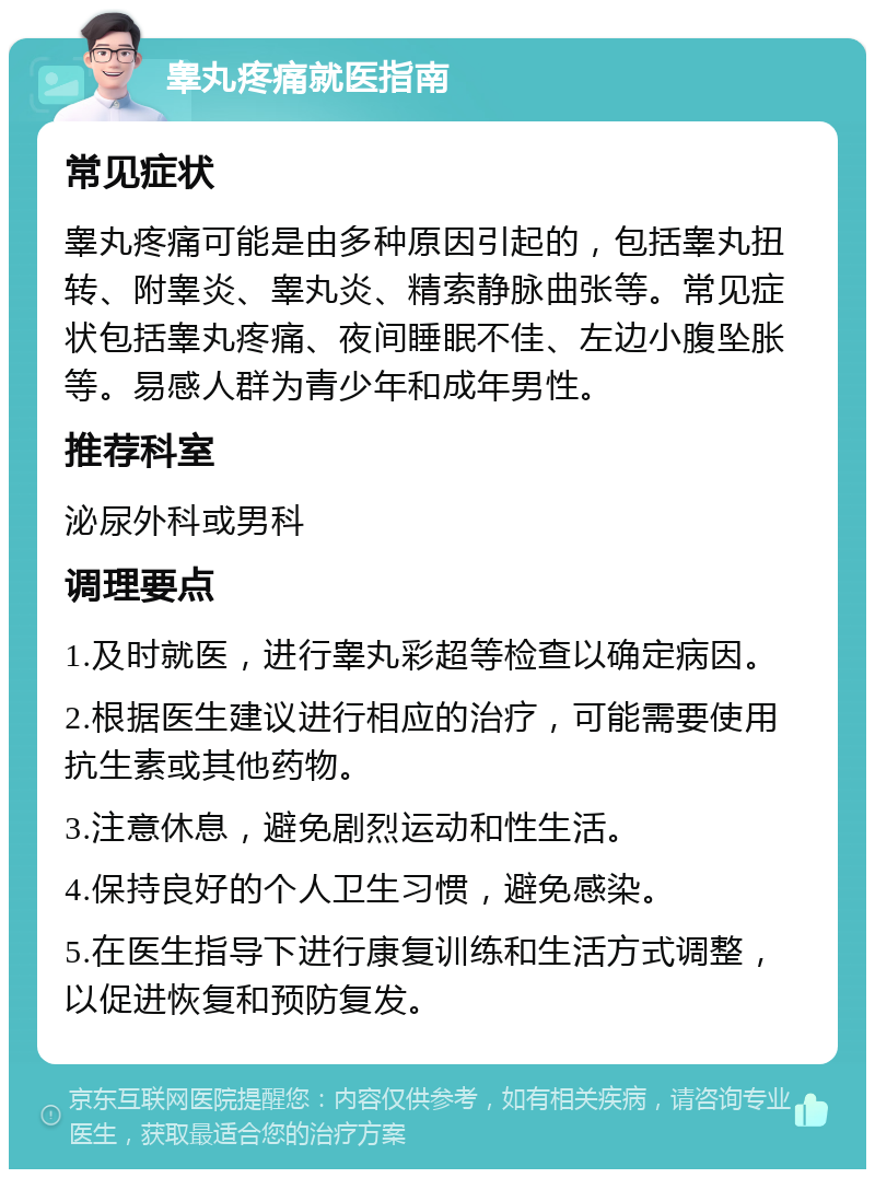 睾丸疼痛就医指南 常见症状 睾丸疼痛可能是由多种原因引起的，包括睾丸扭转、附睾炎、睾丸炎、精索静脉曲张等。常见症状包括睾丸疼痛、夜间睡眠不佳、左边小腹坠胀等。易感人群为青少年和成年男性。 推荐科室 泌尿外科或男科 调理要点 1.及时就医，进行睾丸彩超等检查以确定病因。 2.根据医生建议进行相应的治疗，可能需要使用抗生素或其他药物。 3.注意休息，避免剧烈运动和性生活。 4.保持良好的个人卫生习惯，避免感染。 5.在医生指导下进行康复训练和生活方式调整，以促进恢复和预防复发。