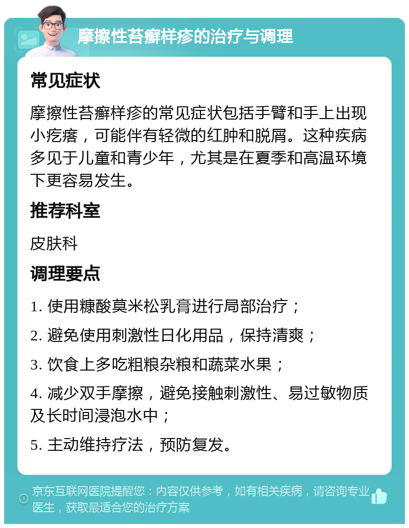 摩擦性苔癣样疹的治疗与调理 常见症状 摩擦性苔癣样疹的常见症状包括手臂和手上出现小疙瘩，可能伴有轻微的红肿和脱屑。这种疾病多见于儿童和青少年，尤其是在夏季和高温环境下更容易发生。 推荐科室 皮肤科 调理要点 1. 使用糠酸莫米松乳膏进行局部治疗； 2. 避免使用刺激性日化用品，保持清爽； 3. 饮食上多吃粗粮杂粮和蔬菜水果； 4. 减少双手摩擦，避免接触刺激性、易过敏物质及长时间浸泡水中； 5. 主动维持疗法，预防复发。