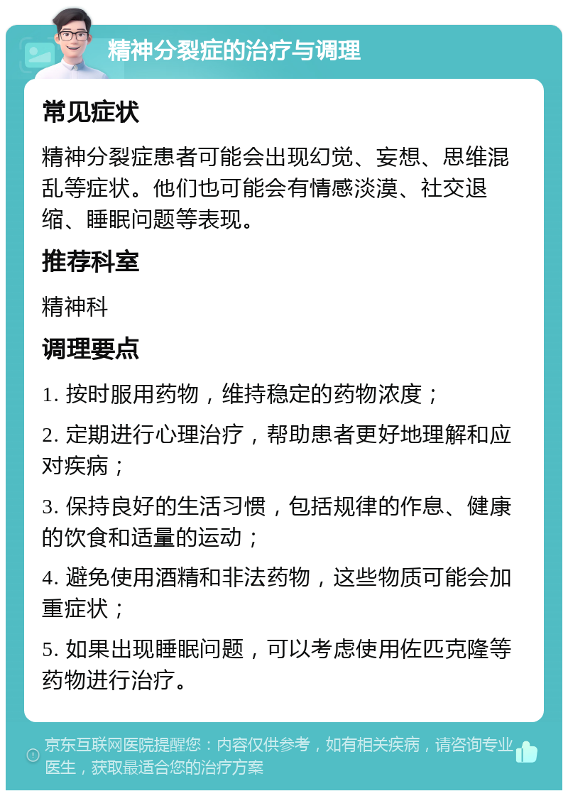 精神分裂症的治疗与调理 常见症状 精神分裂症患者可能会出现幻觉、妄想、思维混乱等症状。他们也可能会有情感淡漠、社交退缩、睡眠问题等表现。 推荐科室 精神科 调理要点 1. 按时服用药物，维持稳定的药物浓度； 2. 定期进行心理治疗，帮助患者更好地理解和应对疾病； 3. 保持良好的生活习惯，包括规律的作息、健康的饮食和适量的运动； 4. 避免使用酒精和非法药物，这些物质可能会加重症状； 5. 如果出现睡眠问题，可以考虑使用佐匹克隆等药物进行治疗。