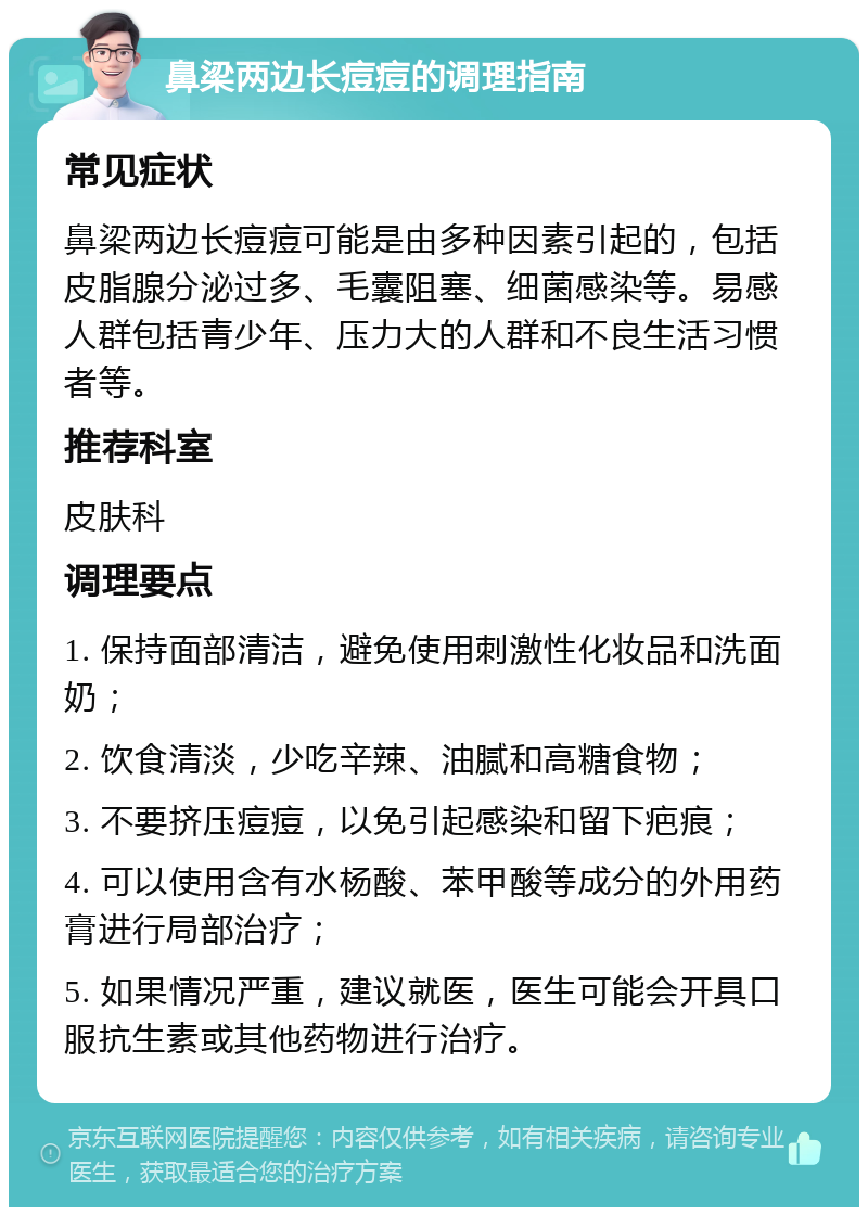 鼻梁两边长痘痘的调理指南 常见症状 鼻梁两边长痘痘可能是由多种因素引起的，包括皮脂腺分泌过多、毛囊阻塞、细菌感染等。易感人群包括青少年、压力大的人群和不良生活习惯者等。 推荐科室 皮肤科 调理要点 1. 保持面部清洁，避免使用刺激性化妆品和洗面奶； 2. 饮食清淡，少吃辛辣、油腻和高糖食物； 3. 不要挤压痘痘，以免引起感染和留下疤痕； 4. 可以使用含有水杨酸、苯甲酸等成分的外用药膏进行局部治疗； 5. 如果情况严重，建议就医，医生可能会开具口服抗生素或其他药物进行治疗。