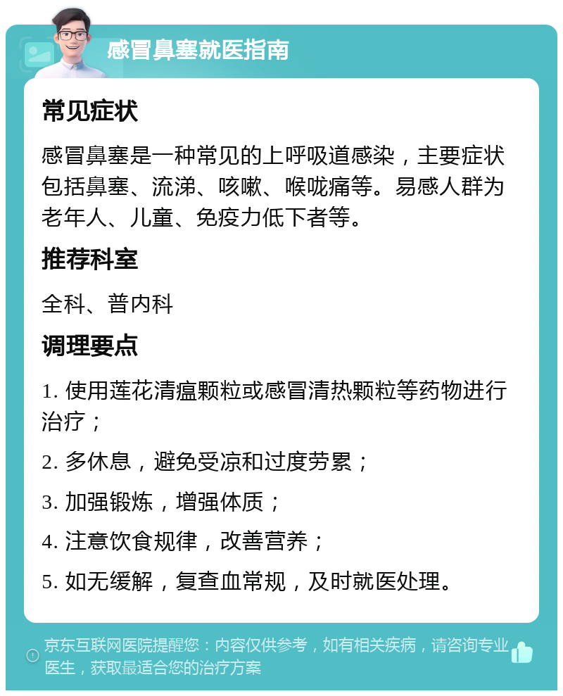 感冒鼻塞就医指南 常见症状 感冒鼻塞是一种常见的上呼吸道感染，主要症状包括鼻塞、流涕、咳嗽、喉咙痛等。易感人群为老年人、儿童、免疫力低下者等。 推荐科室 全科、普内科 调理要点 1. 使用莲花清瘟颗粒或感冒清热颗粒等药物进行治疗； 2. 多休息，避免受凉和过度劳累； 3. 加强锻炼，增强体质； 4. 注意饮食规律，改善营养； 5. 如无缓解，复查血常规，及时就医处理。