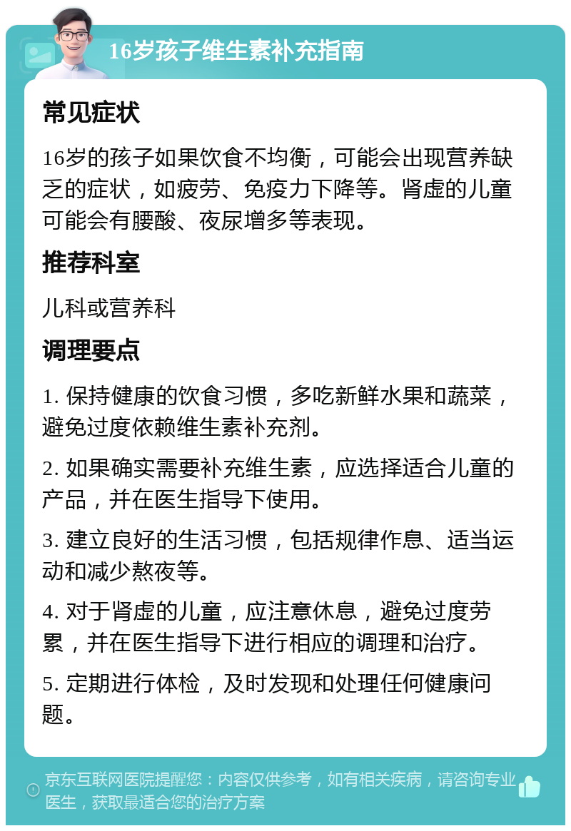 16岁孩子维生素补充指南 常见症状 16岁的孩子如果饮食不均衡，可能会出现营养缺乏的症状，如疲劳、免疫力下降等。肾虚的儿童可能会有腰酸、夜尿增多等表现。 推荐科室 儿科或营养科 调理要点 1. 保持健康的饮食习惯，多吃新鲜水果和蔬菜，避免过度依赖维生素补充剂。 2. 如果确实需要补充维生素，应选择适合儿童的产品，并在医生指导下使用。 3. 建立良好的生活习惯，包括规律作息、适当运动和减少熬夜等。 4. 对于肾虚的儿童，应注意休息，避免过度劳累，并在医生指导下进行相应的调理和治疗。 5. 定期进行体检，及时发现和处理任何健康问题。