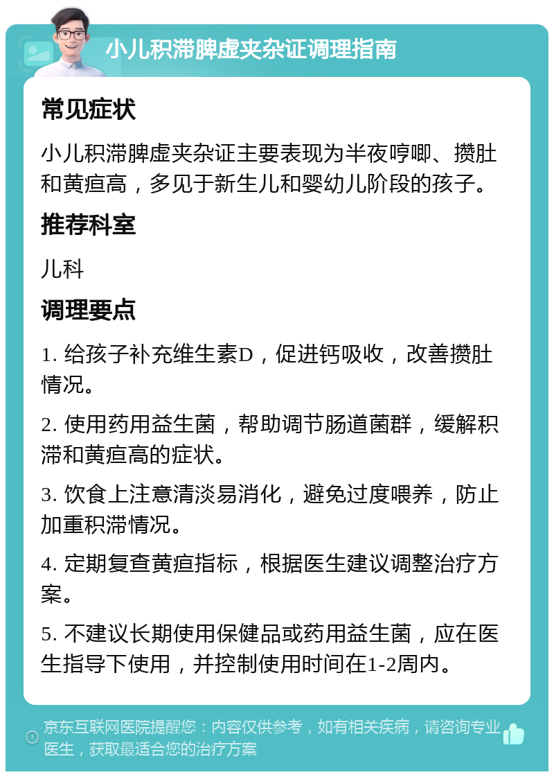 小儿积滞脾虚夹杂证调理指南 常见症状 小儿积滞脾虚夹杂证主要表现为半夜哼唧、攒肚和黄疸高，多见于新生儿和婴幼儿阶段的孩子。 推荐科室 儿科 调理要点 1. 给孩子补充维生素D，促进钙吸收，改善攒肚情况。 2. 使用药用益生菌，帮助调节肠道菌群，缓解积滞和黄疸高的症状。 3. 饮食上注意清淡易消化，避免过度喂养，防止加重积滞情况。 4. 定期复查黄疸指标，根据医生建议调整治疗方案。 5. 不建议长期使用保健品或药用益生菌，应在医生指导下使用，并控制使用时间在1-2周内。