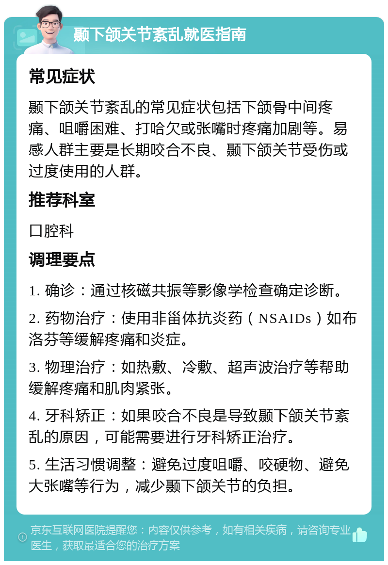 颞下颌关节紊乱就医指南 常见症状 颞下颌关节紊乱的常见症状包括下颌骨中间疼痛、咀嚼困难、打哈欠或张嘴时疼痛加剧等。易感人群主要是长期咬合不良、颞下颌关节受伤或过度使用的人群。 推荐科室 口腔科 调理要点 1. 确诊：通过核磁共振等影像学检查确定诊断。 2. 药物治疗：使用非甾体抗炎药（NSAIDs）如布洛芬等缓解疼痛和炎症。 3. 物理治疗：如热敷、冷敷、超声波治疗等帮助缓解疼痛和肌肉紧张。 4. 牙科矫正：如果咬合不良是导致颞下颌关节紊乱的原因，可能需要进行牙科矫正治疗。 5. 生活习惯调整：避免过度咀嚼、咬硬物、避免大张嘴等行为，减少颞下颌关节的负担。