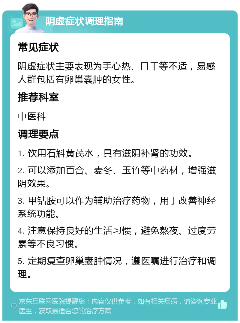 阴虚症状调理指南 常见症状 阴虚症状主要表现为手心热、口干等不适，易感人群包括有卵巢囊肿的女性。 推荐科室 中医科 调理要点 1. 饮用石斛黄芪水，具有滋阴补肾的功效。 2. 可以添加百合、麦冬、玉竹等中药材，增强滋阴效果。 3. 甲钴胺可以作为辅助治疗药物，用于改善神经系统功能。 4. 注意保持良好的生活习惯，避免熬夜、过度劳累等不良习惯。 5. 定期复查卵巢囊肿情况，遵医嘱进行治疗和调理。