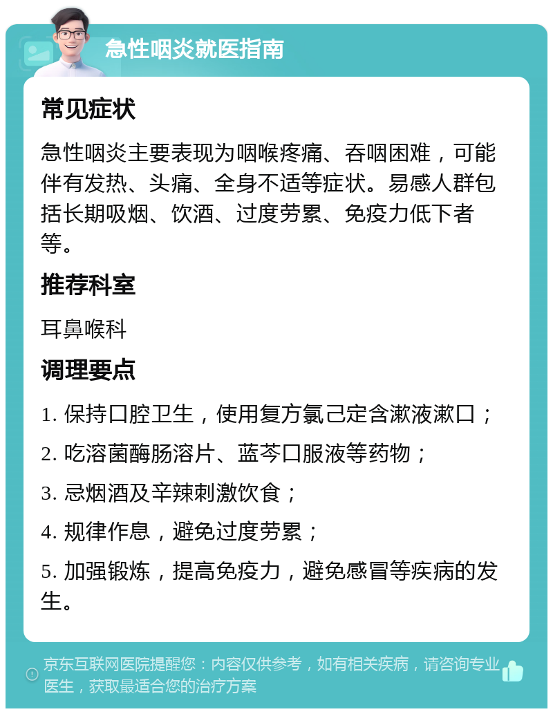 急性咽炎就医指南 常见症状 急性咽炎主要表现为咽喉疼痛、吞咽困难，可能伴有发热、头痛、全身不适等症状。易感人群包括长期吸烟、饮酒、过度劳累、免疫力低下者等。 推荐科室 耳鼻喉科 调理要点 1. 保持口腔卫生，使用复方氯己定含漱液漱口； 2. 吃溶菌酶肠溶片、蓝芩口服液等药物； 3. 忌烟酒及辛辣刺激饮食； 4. 规律作息，避免过度劳累； 5. 加强锻炼，提高免疫力，避免感冒等疾病的发生。