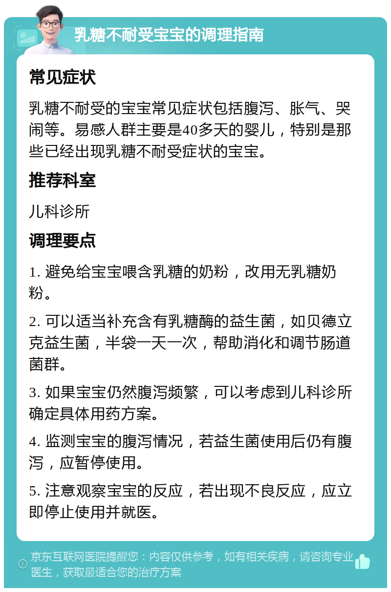 乳糖不耐受宝宝的调理指南 常见症状 乳糖不耐受的宝宝常见症状包括腹泻、胀气、哭闹等。易感人群主要是40多天的婴儿，特别是那些已经出现乳糖不耐受症状的宝宝。 推荐科室 儿科诊所 调理要点 1. 避免给宝宝喂含乳糖的奶粉，改用无乳糖奶粉。 2. 可以适当补充含有乳糖酶的益生菌，如贝德立克益生菌，半袋一天一次，帮助消化和调节肠道菌群。 3. 如果宝宝仍然腹泻频繁，可以考虑到儿科诊所确定具体用药方案。 4. 监测宝宝的腹泻情况，若益生菌使用后仍有腹泻，应暂停使用。 5. 注意观察宝宝的反应，若出现不良反应，应立即停止使用并就医。