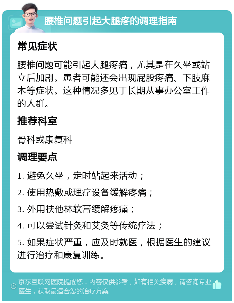 腰椎问题引起大腿疼的调理指南 常见症状 腰椎问题可能引起大腿疼痛，尤其是在久坐或站立后加剧。患者可能还会出现屁股疼痛、下肢麻木等症状。这种情况多见于长期从事办公室工作的人群。 推荐科室 骨科或康复科 调理要点 1. 避免久坐，定时站起来活动； 2. 使用热敷或理疗设备缓解疼痛； 3. 外用扶他林软膏缓解疼痛； 4. 可以尝试针灸和艾灸等传统疗法； 5. 如果症状严重，应及时就医，根据医生的建议进行治疗和康复训练。