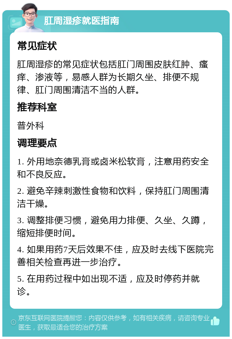 肛周湿疹就医指南 常见症状 肛周湿疹的常见症状包括肛门周围皮肤红肿、瘙痒、渗液等，易感人群为长期久坐、排便不规律、肛门周围清洁不当的人群。 推荐科室 普外科 调理要点 1. 外用地奈德乳膏或卤米松软膏，注意用药安全和不良反应。 2. 避免辛辣刺激性食物和饮料，保持肛门周围清洁干燥。 3. 调整排便习惯，避免用力排便、久坐、久蹲，缩短排便时间。 4. 如果用药7天后效果不佳，应及时去线下医院完善相关检查再进一步治疗。 5. 在用药过程中如出现不适，应及时停药并就诊。