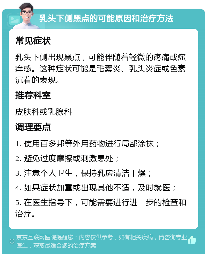 乳头下侧黑点的可能原因和治疗方法 常见症状 乳头下侧出现黑点，可能伴随着轻微的疼痛或瘙痒感。这种症状可能是毛囊炎、乳头炎症或色素沉着的表现。 推荐科室 皮肤科或乳腺科 调理要点 1. 使用百多邦等外用药物进行局部涂抹； 2. 避免过度摩擦或刺激患处； 3. 注意个人卫生，保持乳房清洁干燥； 4. 如果症状加重或出现其他不适，及时就医； 5. 在医生指导下，可能需要进行进一步的检查和治疗。