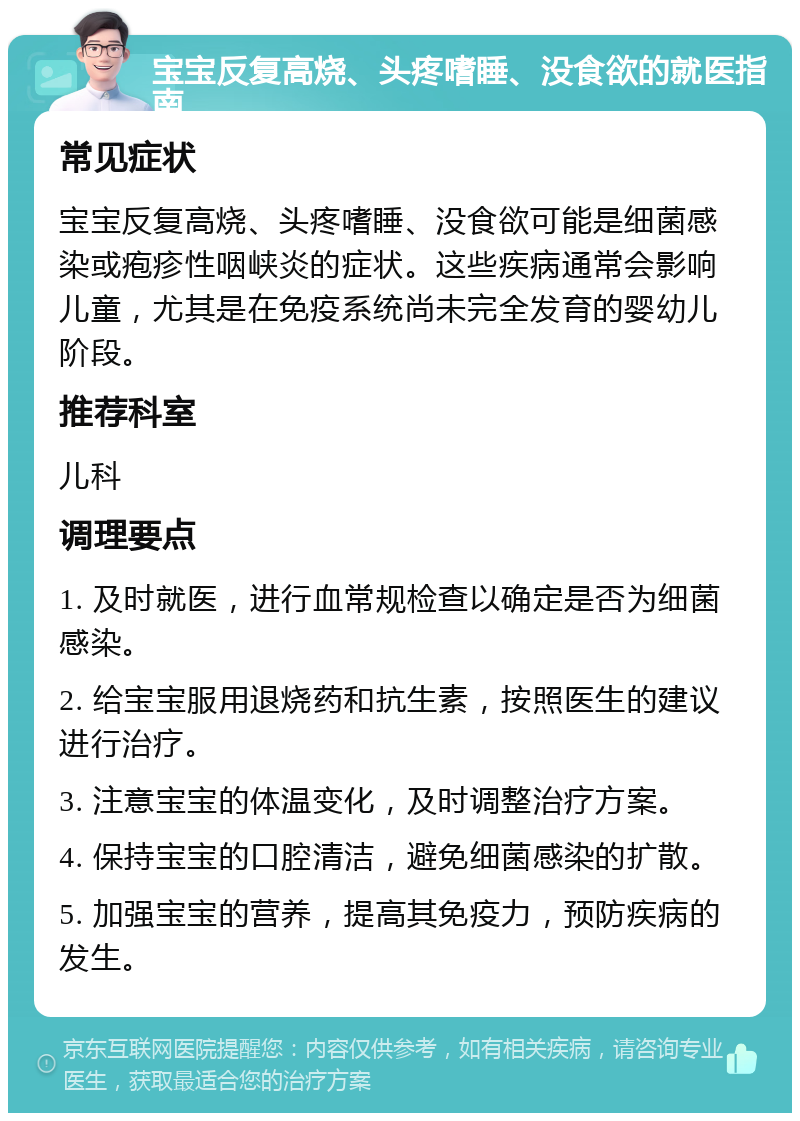 宝宝反复高烧、头疼嗜睡、没食欲的就医指南 常见症状 宝宝反复高烧、头疼嗜睡、没食欲可能是细菌感染或疱疹性咽峡炎的症状。这些疾病通常会影响儿童，尤其是在免疫系统尚未完全发育的婴幼儿阶段。 推荐科室 儿科 调理要点 1. 及时就医，进行血常规检查以确定是否为细菌感染。 2. 给宝宝服用退烧药和抗生素，按照医生的建议进行治疗。 3. 注意宝宝的体温变化，及时调整治疗方案。 4. 保持宝宝的口腔清洁，避免细菌感染的扩散。 5. 加强宝宝的营养，提高其免疫力，预防疾病的发生。