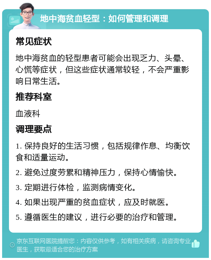 地中海贫血轻型：如何管理和调理 常见症状 地中海贫血的轻型患者可能会出现乏力、头晕、心慌等症状，但这些症状通常较轻，不会严重影响日常生活。 推荐科室 血液科 调理要点 1. 保持良好的生活习惯，包括规律作息、均衡饮食和适量运动。 2. 避免过度劳累和精神压力，保持心情愉快。 3. 定期进行体检，监测病情变化。 4. 如果出现严重的贫血症状，应及时就医。 5. 遵循医生的建议，进行必要的治疗和管理。