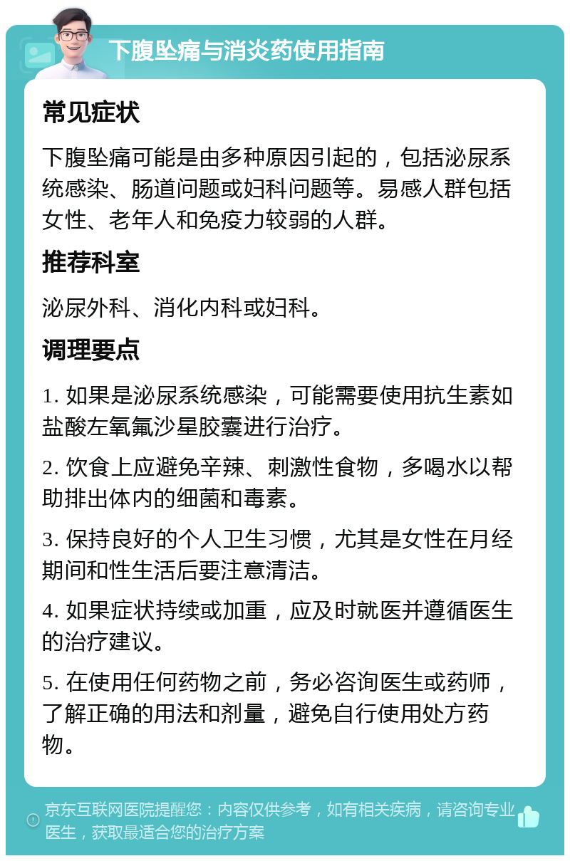 下腹坠痛与消炎药使用指南 常见症状 下腹坠痛可能是由多种原因引起的，包括泌尿系统感染、肠道问题或妇科问题等。易感人群包括女性、老年人和免疫力较弱的人群。 推荐科室 泌尿外科、消化内科或妇科。 调理要点 1. 如果是泌尿系统感染，可能需要使用抗生素如盐酸左氧氟沙星胶囊进行治疗。 2. 饮食上应避免辛辣、刺激性食物，多喝水以帮助排出体内的细菌和毒素。 3. 保持良好的个人卫生习惯，尤其是女性在月经期间和性生活后要注意清洁。 4. 如果症状持续或加重，应及时就医并遵循医生的治疗建议。 5. 在使用任何药物之前，务必咨询医生或药师，了解正确的用法和剂量，避免自行使用处方药物。