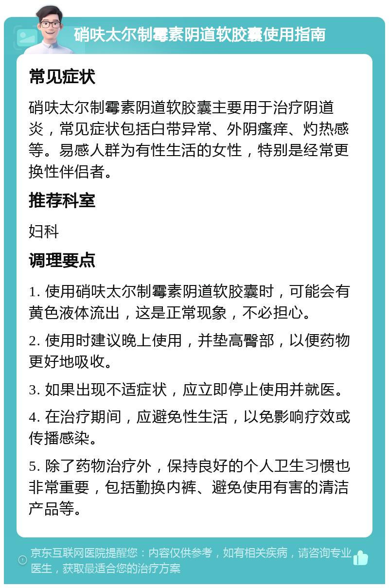 硝呋太尔制霉素阴道软胶囊使用指南 常见症状 硝呋太尔制霉素阴道软胶囊主要用于治疗阴道炎，常见症状包括白带异常、外阴瘙痒、灼热感等。易感人群为有性生活的女性，特别是经常更换性伴侣者。 推荐科室 妇科 调理要点 1. 使用硝呋太尔制霉素阴道软胶囊时，可能会有黄色液体流出，这是正常现象，不必担心。 2. 使用时建议晚上使用，并垫高臀部，以便药物更好地吸收。 3. 如果出现不适症状，应立即停止使用并就医。 4. 在治疗期间，应避免性生活，以免影响疗效或传播感染。 5. 除了药物治疗外，保持良好的个人卫生习惯也非常重要，包括勤换内裤、避免使用有害的清洁产品等。