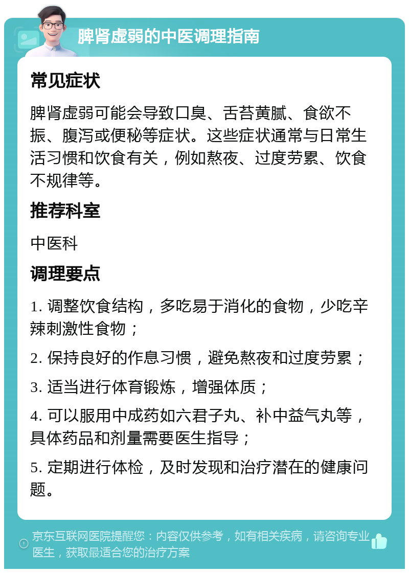 脾肾虚弱的中医调理指南 常见症状 脾肾虚弱可能会导致口臭、舌苔黄腻、食欲不振、腹泻或便秘等症状。这些症状通常与日常生活习惯和饮食有关，例如熬夜、过度劳累、饮食不规律等。 推荐科室 中医科 调理要点 1. 调整饮食结构，多吃易于消化的食物，少吃辛辣刺激性食物； 2. 保持良好的作息习惯，避免熬夜和过度劳累； 3. 适当进行体育锻炼，增强体质； 4. 可以服用中成药如六君子丸、补中益气丸等，具体药品和剂量需要医生指导； 5. 定期进行体检，及时发现和治疗潜在的健康问题。