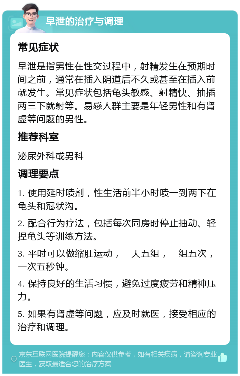 早泄的治疗与调理 常见症状 早泄是指男性在性交过程中，射精发生在预期时间之前，通常在插入阴道后不久或甚至在插入前就发生。常见症状包括龟头敏感、射精快、抽插两三下就射等。易感人群主要是年轻男性和有肾虚等问题的男性。 推荐科室 泌尿外科或男科 调理要点 1. 使用延时喷剂，性生活前半小时喷一到两下在龟头和冠状沟。 2. 配合行为疗法，包括每次同房时停止抽动、轻捏龟头等训练方法。 3. 平时可以做缩肛运动，一天五组，一组五次，一次五秒钟。 4. 保持良好的生活习惯，避免过度疲劳和精神压力。 5. 如果有肾虚等问题，应及时就医，接受相应的治疗和调理。