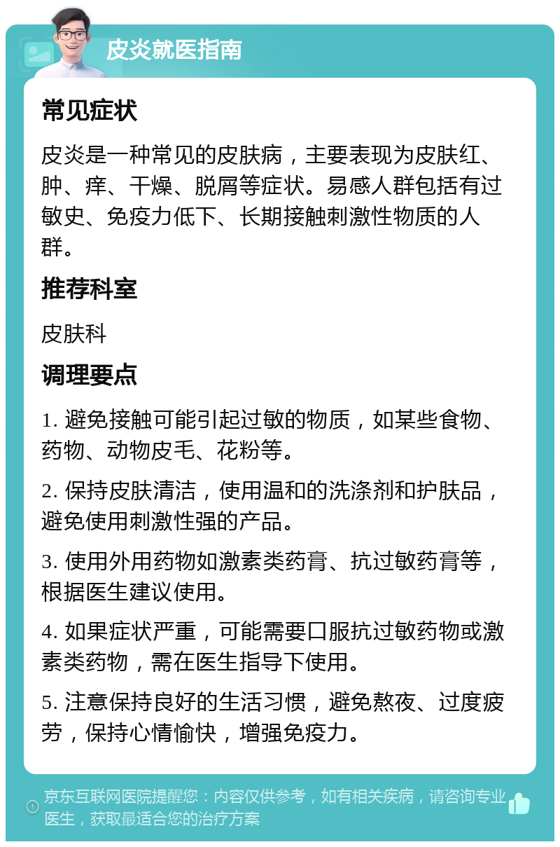 皮炎就医指南 常见症状 皮炎是一种常见的皮肤病，主要表现为皮肤红、肿、痒、干燥、脱屑等症状。易感人群包括有过敏史、免疫力低下、长期接触刺激性物质的人群。 推荐科室 皮肤科 调理要点 1. 避免接触可能引起过敏的物质，如某些食物、药物、动物皮毛、花粉等。 2. 保持皮肤清洁，使用温和的洗涤剂和护肤品，避免使用刺激性强的产品。 3. 使用外用药物如激素类药膏、抗过敏药膏等，根据医生建议使用。 4. 如果症状严重，可能需要口服抗过敏药物或激素类药物，需在医生指导下使用。 5. 注意保持良好的生活习惯，避免熬夜、过度疲劳，保持心情愉快，增强免疫力。