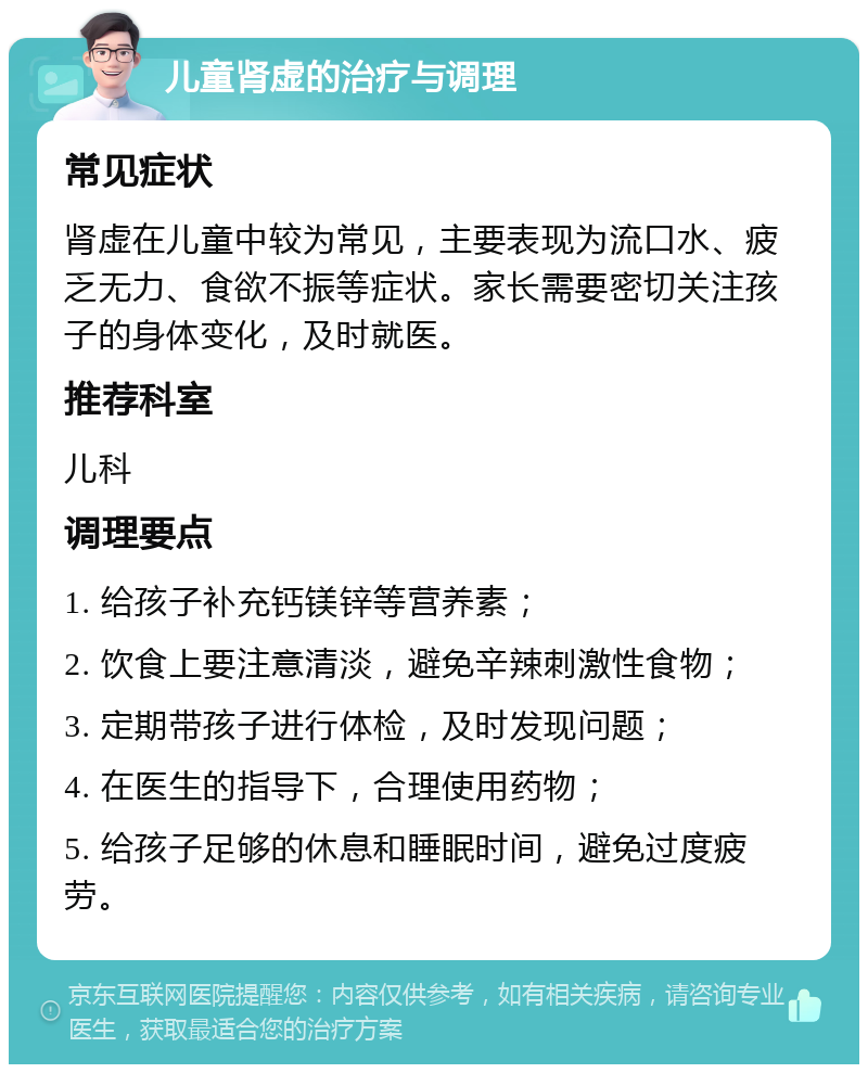 儿童肾虚的治疗与调理 常见症状 肾虚在儿童中较为常见，主要表现为流口水、疲乏无力、食欲不振等症状。家长需要密切关注孩子的身体变化，及时就医。 推荐科室 儿科 调理要点 1. 给孩子补充钙镁锌等营养素； 2. 饮食上要注意清淡，避免辛辣刺激性食物； 3. 定期带孩子进行体检，及时发现问题； 4. 在医生的指导下，合理使用药物； 5. 给孩子足够的休息和睡眠时间，避免过度疲劳。