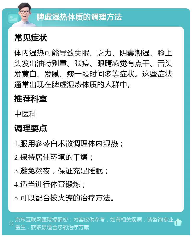 脾虚湿热体质的调理方法 常见症状 体内湿热可能导致失眠、乏力、阴囊潮湿、脸上头发出油特别重、张痘、眼睛感觉有点干、舌头发黄白、发腻、痰一段时间多等症状。这些症状通常出现在脾虚湿热体质的人群中。 推荐科室 中医科 调理要点 1.服用参苓白术散调理体内湿热； 2.保持居住环境的干燥； 3.避免熬夜，保证充足睡眠； 4.适当进行体育锻炼； 5.可以配合拔火罐的治疗方法。