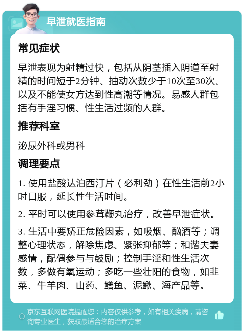 早泄就医指南 常见症状 早泄表现为射精过快，包括从阴茎插入阴道至射精的时间短于2分钟、抽动次数少于10次至30次、以及不能使女方达到性高潮等情况。易感人群包括有手淫习惯、性生活过频的人群。 推荐科室 泌尿外科或男科 调理要点 1. 使用盐酸达泊西汀片（必利劲）在性生活前2小时口服，延长性生活时间。 2. 平时可以使用参茸鞭丸治疗，改善早泄症状。 3. 生活中要矫正危险因素，如吸烟、酗酒等；调整心理状态，解除焦虑、紧张抑郁等；和谐夫妻感情，配偶参与与鼓励；控制手淫和性生活次数，多做有氧运动；多吃一些壮阳的食物，如韭菜、牛羊肉、山药、鳝鱼、泥鳅、海产品等。