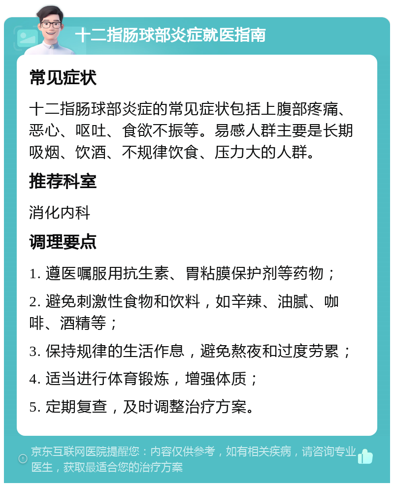 十二指肠球部炎症就医指南 常见症状 十二指肠球部炎症的常见症状包括上腹部疼痛、恶心、呕吐、食欲不振等。易感人群主要是长期吸烟、饮酒、不规律饮食、压力大的人群。 推荐科室 消化内科 调理要点 1. 遵医嘱服用抗生素、胃粘膜保护剂等药物； 2. 避免刺激性食物和饮料，如辛辣、油腻、咖啡、酒精等； 3. 保持规律的生活作息，避免熬夜和过度劳累； 4. 适当进行体育锻炼，增强体质； 5. 定期复查，及时调整治疗方案。