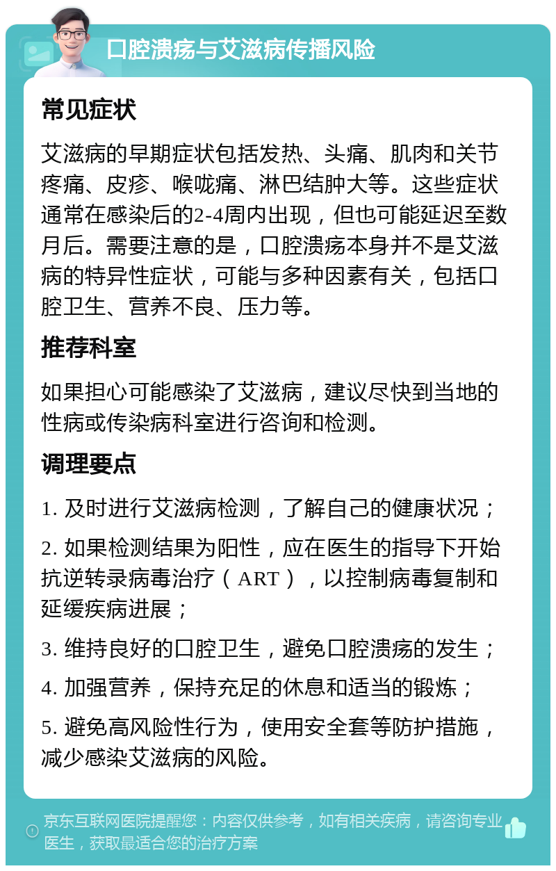 口腔溃疡与艾滋病传播风险 常见症状 艾滋病的早期症状包括发热、头痛、肌肉和关节疼痛、皮疹、喉咙痛、淋巴结肿大等。这些症状通常在感染后的2-4周内出现，但也可能延迟至数月后。需要注意的是，口腔溃疡本身并不是艾滋病的特异性症状，可能与多种因素有关，包括口腔卫生、营养不良、压力等。 推荐科室 如果担心可能感染了艾滋病，建议尽快到当地的性病或传染病科室进行咨询和检测。 调理要点 1. 及时进行艾滋病检测，了解自己的健康状况； 2. 如果检测结果为阳性，应在医生的指导下开始抗逆转录病毒治疗（ART），以控制病毒复制和延缓疾病进展； 3. 维持良好的口腔卫生，避免口腔溃疡的发生； 4. 加强营养，保持充足的休息和适当的锻炼； 5. 避免高风险性行为，使用安全套等防护措施，减少感染艾滋病的风险。