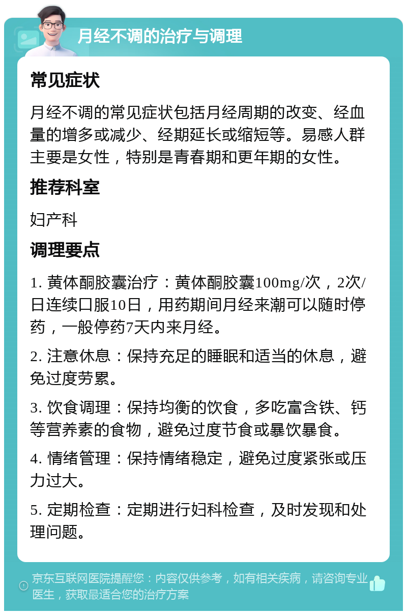 月经不调的治疗与调理 常见症状 月经不调的常见症状包括月经周期的改变、经血量的增多或减少、经期延长或缩短等。易感人群主要是女性，特别是青春期和更年期的女性。 推荐科室 妇产科 调理要点 1. 黄体酮胶囊治疗：黄体酮胶囊100mg/次，2次/日连续口服10日，用药期间月经来潮可以随时停药，一般停药7天内来月经。 2. 注意休息：保持充足的睡眠和适当的休息，避免过度劳累。 3. 饮食调理：保持均衡的饮食，多吃富含铁、钙等营养素的食物，避免过度节食或暴饮暴食。 4. 情绪管理：保持情绪稳定，避免过度紧张或压力过大。 5. 定期检查：定期进行妇科检查，及时发现和处理问题。