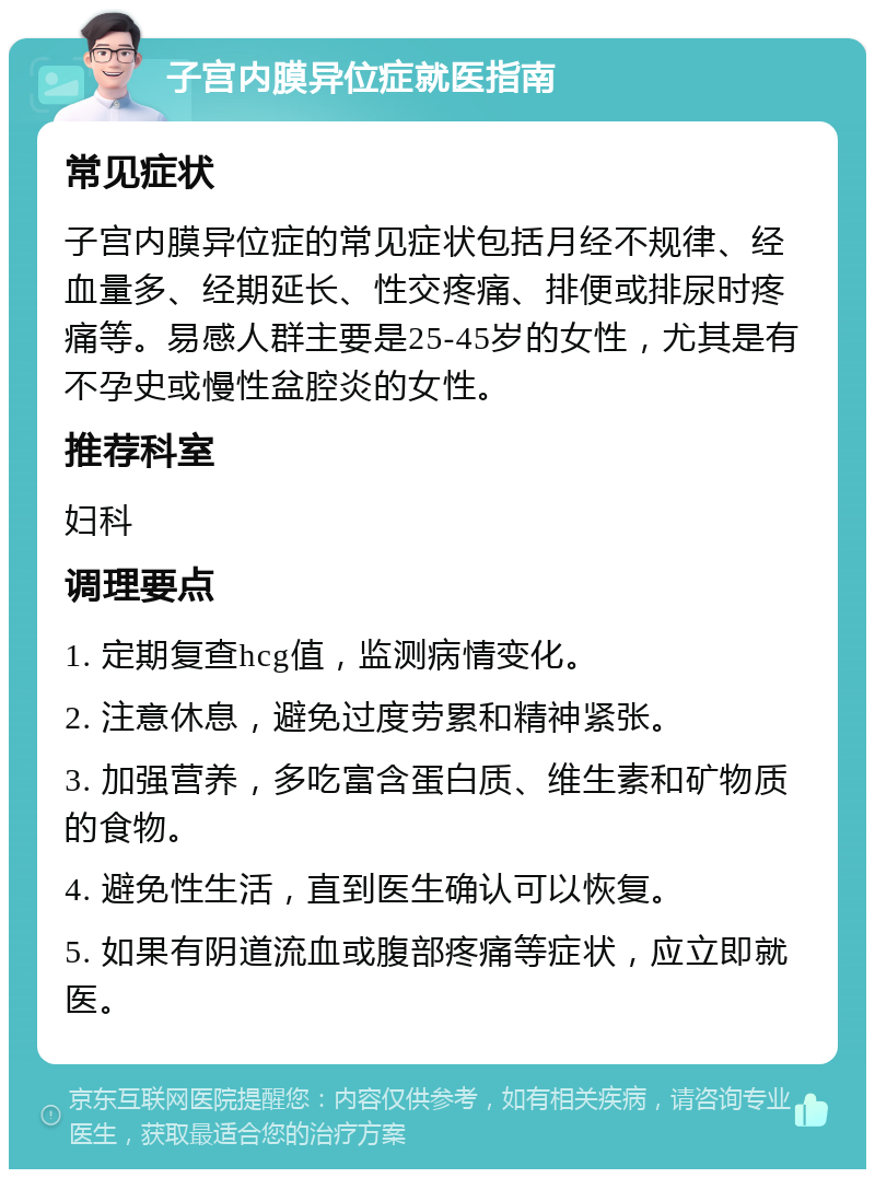 子宫内膜异位症就医指南 常见症状 子宫内膜异位症的常见症状包括月经不规律、经血量多、经期延长、性交疼痛、排便或排尿时疼痛等。易感人群主要是25-45岁的女性，尤其是有不孕史或慢性盆腔炎的女性。 推荐科室 妇科 调理要点 1. 定期复查hcg值，监测病情变化。 2. 注意休息，避免过度劳累和精神紧张。 3. 加强营养，多吃富含蛋白质、维生素和矿物质的食物。 4. 避免性生活，直到医生确认可以恢复。 5. 如果有阴道流血或腹部疼痛等症状，应立即就医。