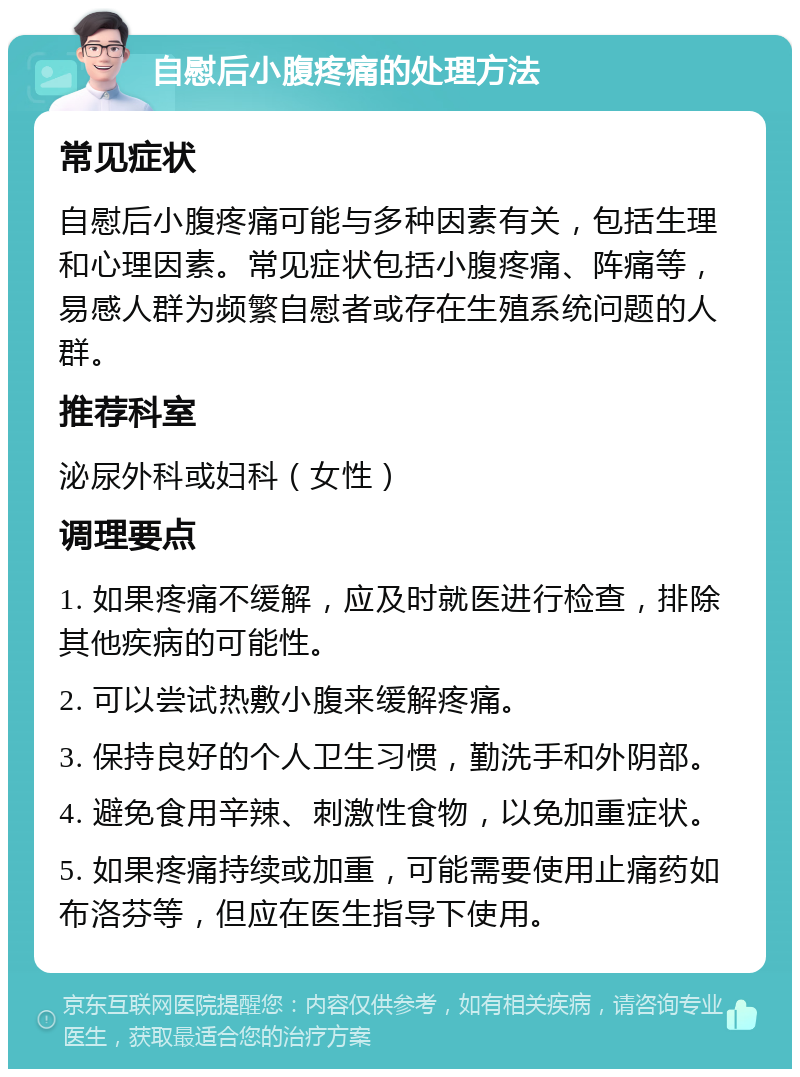 自慰后小腹疼痛的处理方法 常见症状 自慰后小腹疼痛可能与多种因素有关，包括生理和心理因素。常见症状包括小腹疼痛、阵痛等，易感人群为频繁自慰者或存在生殖系统问题的人群。 推荐科室 泌尿外科或妇科（女性） 调理要点 1. 如果疼痛不缓解，应及时就医进行检查，排除其他疾病的可能性。 2. 可以尝试热敷小腹来缓解疼痛。 3. 保持良好的个人卫生习惯，勤洗手和外阴部。 4. 避免食用辛辣、刺激性食物，以免加重症状。 5. 如果疼痛持续或加重，可能需要使用止痛药如布洛芬等，但应在医生指导下使用。