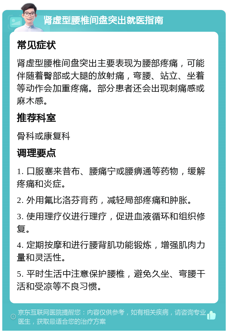 肾虚型腰椎间盘突出就医指南 常见症状 肾虚型腰椎间盘突出主要表现为腰部疼痛，可能伴随着臀部或大腿的放射痛，弯腰、站立、坐着等动作会加重疼痛。部分患者还会出现刺痛感或麻木感。 推荐科室 骨科或康复科 调理要点 1. 口服塞来昔布、腰痛宁或腰痹通等药物，缓解疼痛和炎症。 2. 外用氟比洛芬膏药，减轻局部疼痛和肿胀。 3. 使用理疗仪进行理疗，促进血液循环和组织修复。 4. 定期按摩和进行腰背肌功能锻炼，增强肌肉力量和灵活性。 5. 平时生活中注意保护腰椎，避免久坐、弯腰干活和受凉等不良习惯。