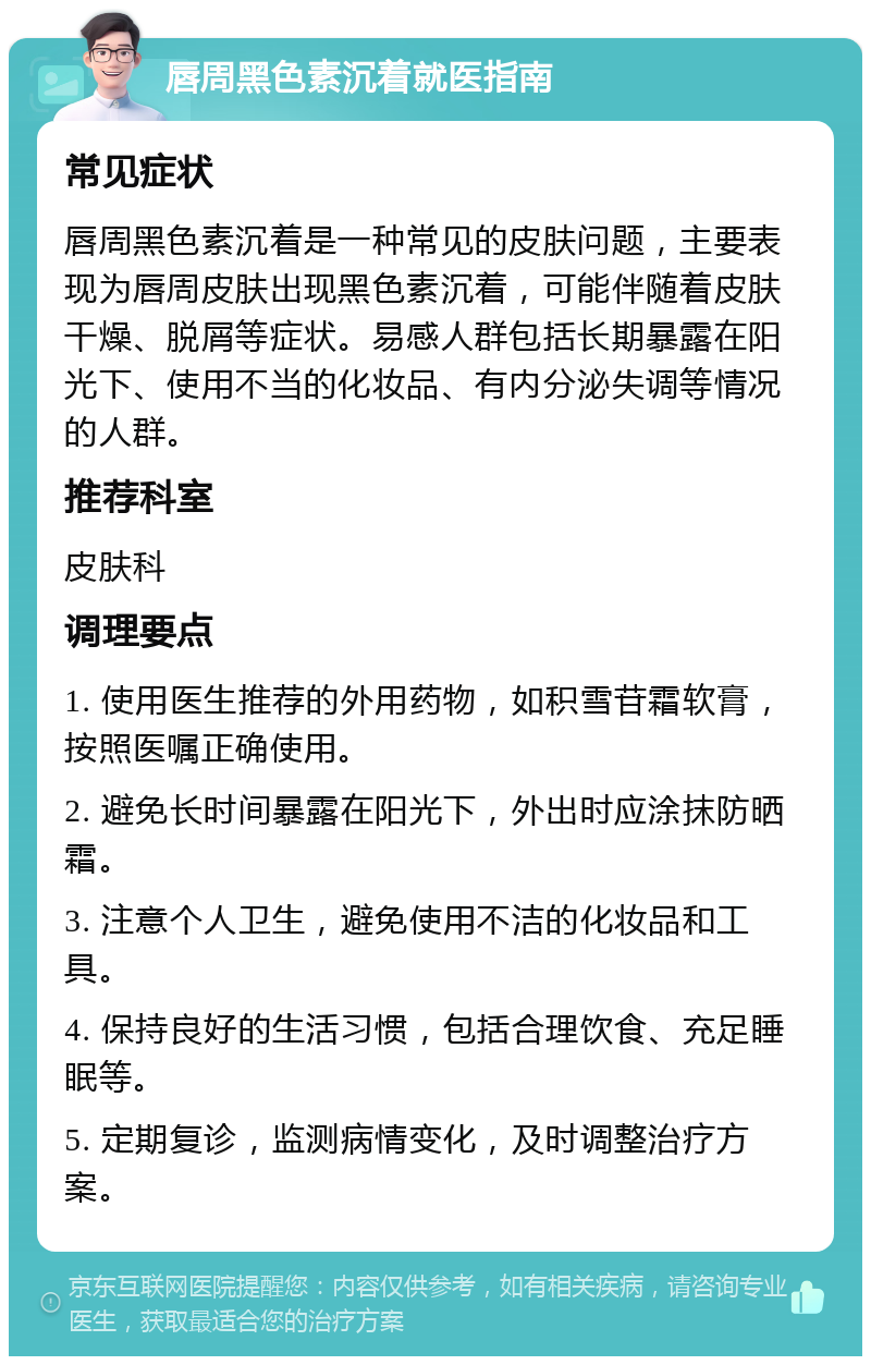 唇周黑色素沉着就医指南 常见症状 唇周黑色素沉着是一种常见的皮肤问题，主要表现为唇周皮肤出现黑色素沉着，可能伴随着皮肤干燥、脱屑等症状。易感人群包括长期暴露在阳光下、使用不当的化妆品、有内分泌失调等情况的人群。 推荐科室 皮肤科 调理要点 1. 使用医生推荐的外用药物，如积雪苷霜软膏，按照医嘱正确使用。 2. 避免长时间暴露在阳光下，外出时应涂抹防晒霜。 3. 注意个人卫生，避免使用不洁的化妆品和工具。 4. 保持良好的生活习惯，包括合理饮食、充足睡眠等。 5. 定期复诊，监测病情变化，及时调整治疗方案。