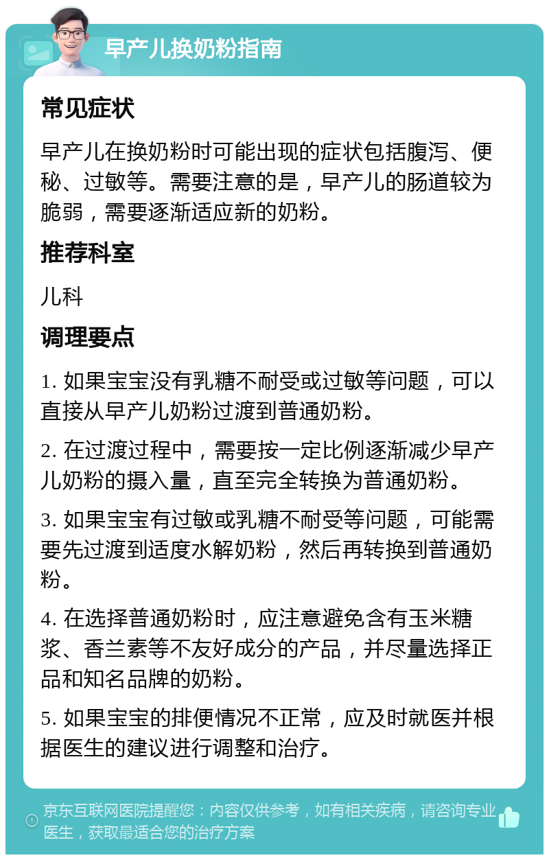 早产儿换奶粉指南 常见症状 早产儿在换奶粉时可能出现的症状包括腹泻、便秘、过敏等。需要注意的是，早产儿的肠道较为脆弱，需要逐渐适应新的奶粉。 推荐科室 儿科 调理要点 1. 如果宝宝没有乳糖不耐受或过敏等问题，可以直接从早产儿奶粉过渡到普通奶粉。 2. 在过渡过程中，需要按一定比例逐渐减少早产儿奶粉的摄入量，直至完全转换为普通奶粉。 3. 如果宝宝有过敏或乳糖不耐受等问题，可能需要先过渡到适度水解奶粉，然后再转换到普通奶粉。 4. 在选择普通奶粉时，应注意避免含有玉米糖浆、香兰素等不友好成分的产品，并尽量选择正品和知名品牌的奶粉。 5. 如果宝宝的排便情况不正常，应及时就医并根据医生的建议进行调整和治疗。