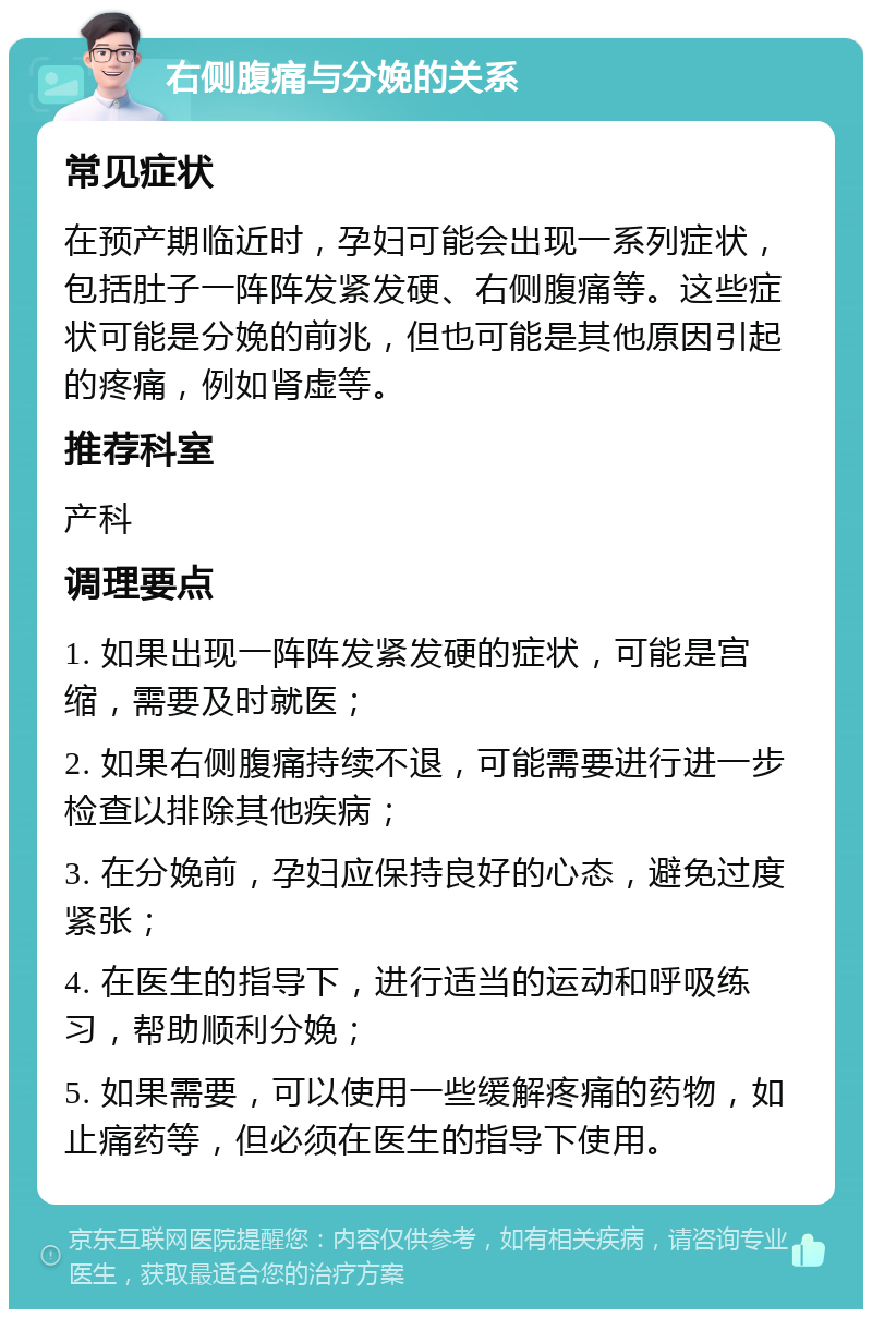 右侧腹痛与分娩的关系 常见症状 在预产期临近时，孕妇可能会出现一系列症状，包括肚子一阵阵发紧发硬、右侧腹痛等。这些症状可能是分娩的前兆，但也可能是其他原因引起的疼痛，例如肾虚等。 推荐科室 产科 调理要点 1. 如果出现一阵阵发紧发硬的症状，可能是宫缩，需要及时就医； 2. 如果右侧腹痛持续不退，可能需要进行进一步检查以排除其他疾病； 3. 在分娩前，孕妇应保持良好的心态，避免过度紧张； 4. 在医生的指导下，进行适当的运动和呼吸练习，帮助顺利分娩； 5. 如果需要，可以使用一些缓解疼痛的药物，如止痛药等，但必须在医生的指导下使用。