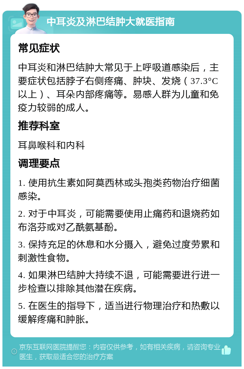 中耳炎及淋巴结肿大就医指南 常见症状 中耳炎和淋巴结肿大常见于上呼吸道感染后，主要症状包括脖子右侧疼痛、肿块、发烧（37.3°C以上）、耳朵内部疼痛等。易感人群为儿童和免疫力较弱的成人。 推荐科室 耳鼻喉科和内科 调理要点 1. 使用抗生素如阿莫西林或头孢类药物治疗细菌感染。 2. 对于中耳炎，可能需要使用止痛药和退烧药如布洛芬或对乙酰氨基酚。 3. 保持充足的休息和水分摄入，避免过度劳累和刺激性食物。 4. 如果淋巴结肿大持续不退，可能需要进行进一步检查以排除其他潜在疾病。 5. 在医生的指导下，适当进行物理治疗和热敷以缓解疼痛和肿胀。