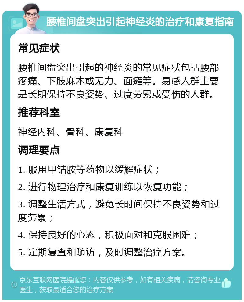 腰椎间盘突出引起神经炎的治疗和康复指南 常见症状 腰椎间盘突出引起的神经炎的常见症状包括腰部疼痛、下肢麻木或无力、面瘫等。易感人群主要是长期保持不良姿势、过度劳累或受伤的人群。 推荐科室 神经内科、骨科、康复科 调理要点 1. 服用甲钴胺等药物以缓解症状； 2. 进行物理治疗和康复训练以恢复功能； 3. 调整生活方式，避免长时间保持不良姿势和过度劳累； 4. 保持良好的心态，积极面对和克服困难； 5. 定期复查和随访，及时调整治疗方案。