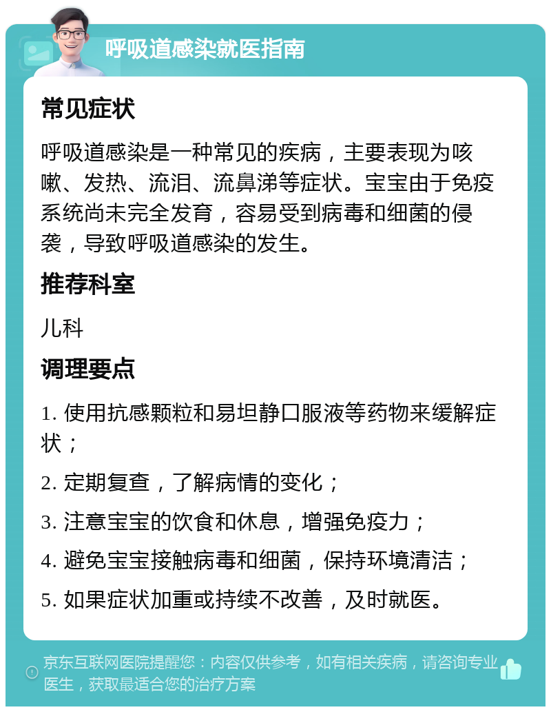 呼吸道感染就医指南 常见症状 呼吸道感染是一种常见的疾病，主要表现为咳嗽、发热、流泪、流鼻涕等症状。宝宝由于免疫系统尚未完全发育，容易受到病毒和细菌的侵袭，导致呼吸道感染的发生。 推荐科室 儿科 调理要点 1. 使用抗感颗粒和易坦静口服液等药物来缓解症状； 2. 定期复查，了解病情的变化； 3. 注意宝宝的饮食和休息，增强免疫力； 4. 避免宝宝接触病毒和细菌，保持环境清洁； 5. 如果症状加重或持续不改善，及时就医。