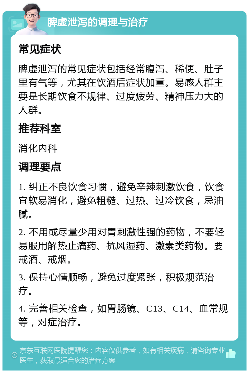 脾虚泄泻的调理与治疗 常见症状 脾虚泄泻的常见症状包括经常腹泻、稀便、肚子里有气等，尤其在饮酒后症状加重。易感人群主要是长期饮食不规律、过度疲劳、精神压力大的人群。 推荐科室 消化内科 调理要点 1. 纠正不良饮食习惯，避免辛辣刺激饮食，饮食宜软易消化，避免粗糙、过热、过冷饮食，忌油腻。 2. 不用或尽量少用对胃刺激性强的药物，不要轻易服用解热止痛药、抗风湿药、激素类药物。要戒酒、戒烟。 3. 保持心情顺畅，避免过度紧张，积极规范治疗。 4. 完善相关检查，如胃肠镜、C13、C14、血常规等，对症治疗。