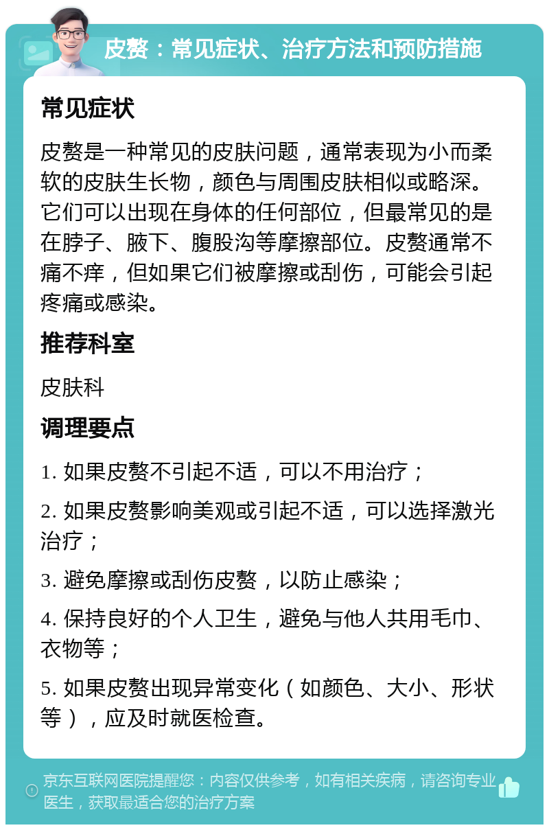 皮赘：常见症状、治疗方法和预防措施 常见症状 皮赘是一种常见的皮肤问题，通常表现为小而柔软的皮肤生长物，颜色与周围皮肤相似或略深。它们可以出现在身体的任何部位，但最常见的是在脖子、腋下、腹股沟等摩擦部位。皮赘通常不痛不痒，但如果它们被摩擦或刮伤，可能会引起疼痛或感染。 推荐科室 皮肤科 调理要点 1. 如果皮赘不引起不适，可以不用治疗； 2. 如果皮赘影响美观或引起不适，可以选择激光治疗； 3. 避免摩擦或刮伤皮赘，以防止感染； 4. 保持良好的个人卫生，避免与他人共用毛巾、衣物等； 5. 如果皮赘出现异常变化（如颜色、大小、形状等），应及时就医检查。